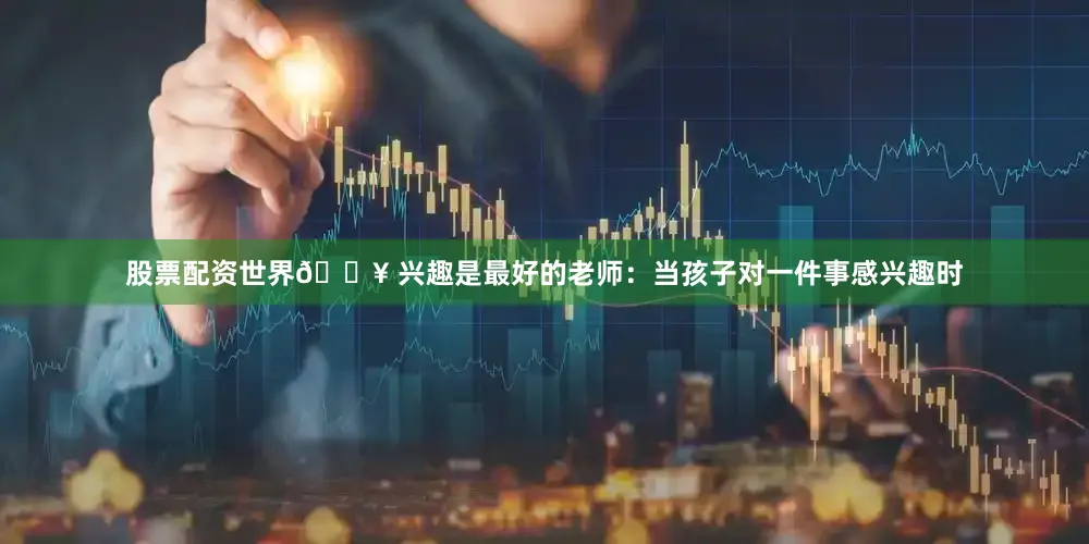 股票配资世界🔥 兴趣是最好的老师：当孩子对一件事感兴趣时