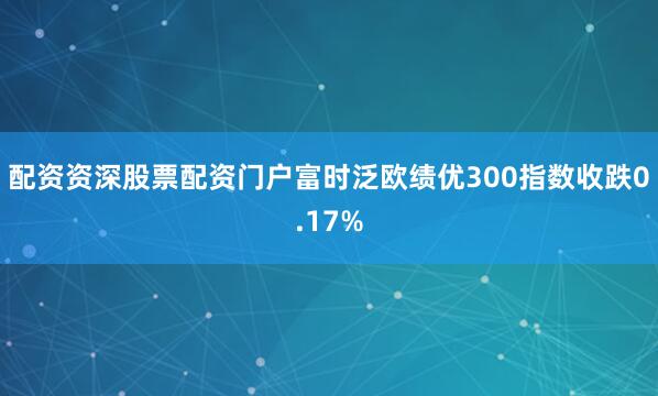 配资资深股票配资门户富时泛欧绩优300指数收跌0.17%
